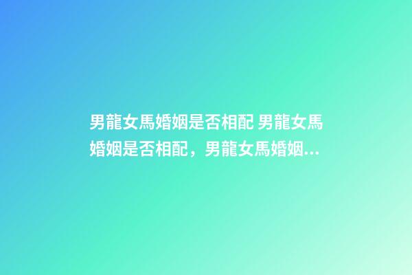 男龍女馬婚姻是否相配 男龍女馬婚姻是否相配，男龍女馬婚姻相配好嗎？-第1張-觀點-玄機派